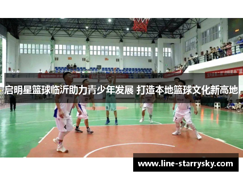 启明星篮球临沂助力青少年发展 打造本地篮球文化新高地